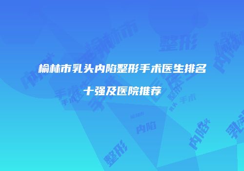 榆林市乳头内陷整形手术医生排名十强及医院推荐