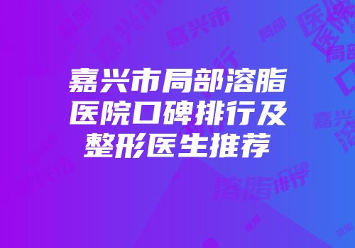 嘉兴市局部溶脂医院口碑排行及整形医生推荐