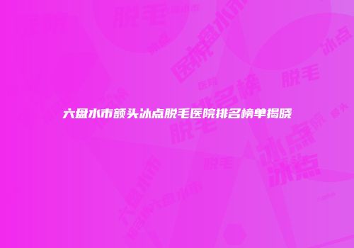 六盘水市额头冰点脱毛医院排名榜单揭晓