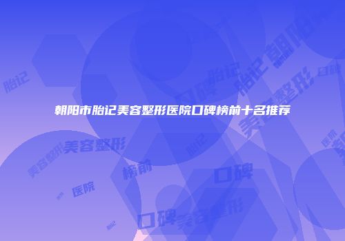朝阳市胎记美容整形医院口碑榜前十名推荐
