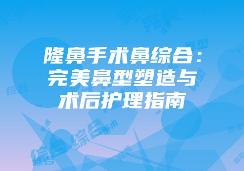 隆鼻手术鼻综合：完美鼻型塑造与术后护理指南