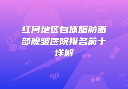 红河地区自体脂肪面部除皱医院排名前十详解