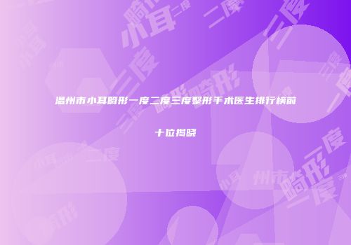 温州市小耳畸形一度二度三度整形手术医生排行榜前十位揭晓