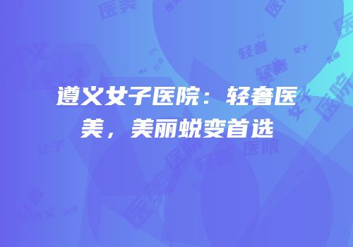 遵义女子医院：轻奢医美，美丽蜕变首选