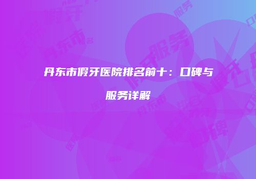 丹东市假牙医院排名前十：口碑与服务详解