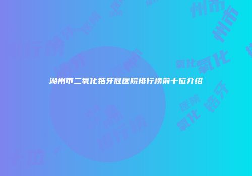 湖州市二氧化锆牙冠医院排行榜前十位介绍