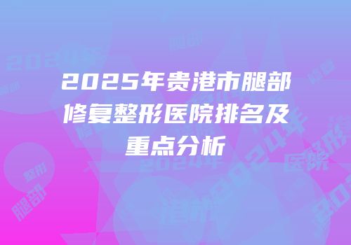 2025年贵港市腿部修复整形医院排名及重点分析