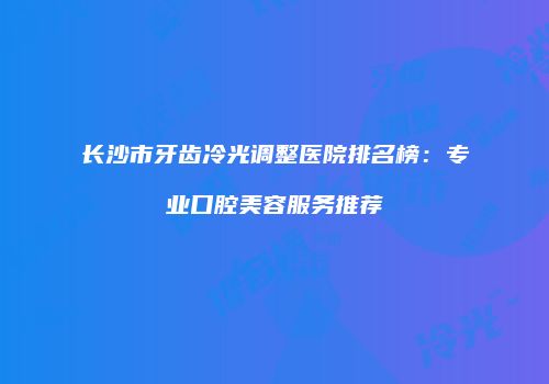 长沙市牙齿冷光调整医院排名榜：专业口腔美容服务推荐