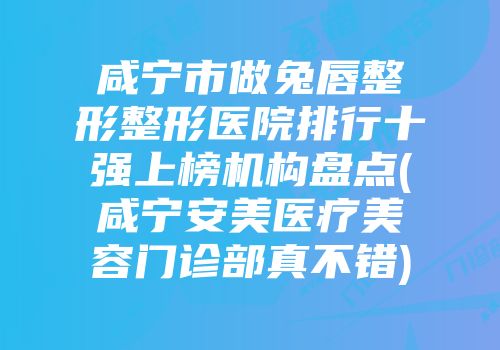 咸宁市做兔唇整形整形医院排行十强上榜机构盘点(咸宁安美医疗美容门诊部真不错)