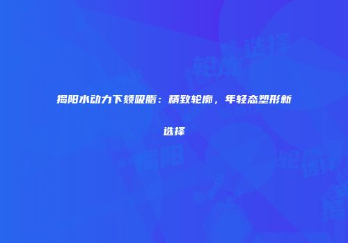揭阳水动力下颏吸脂：精致轮廓，年轻态塑形新选择