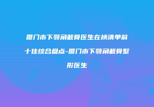 厦门市下颚角截骨医生在榜清单前十佳综合盘点-厦门市下颚角截骨整形医生