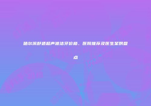 哈尔滨舒适超声波洁牙价格、医院推荐及医生案例盘点
