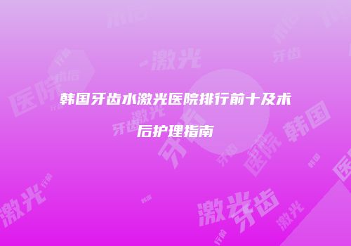 韩国牙齿水激光医院排行前十及术后护理指南