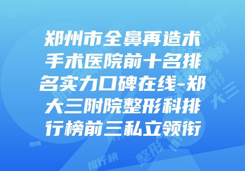郑州市全鼻再造术手术医院前十名排名实力口碑在线-郑大三附院整形科排行榜前三私立领衔