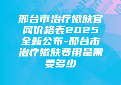 邢台市治疗嫩肤官网价格表2025全新公布-邢台市治疗嫩肤费用是需要多少