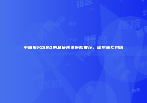 中国排名前20的耳朵再造医院推荐：助您重拾自信