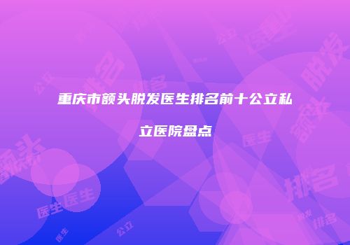 重庆市额头脱发医生排名前十公立私立医院盘点