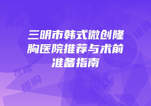 三明市韩式微创隆胸医院推荐与术前准备指南