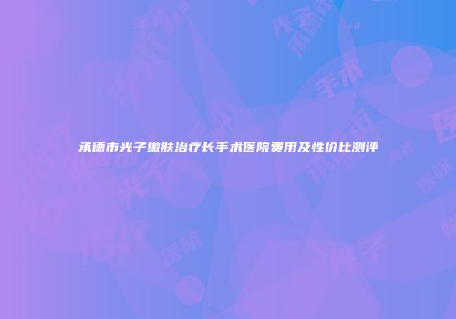 承德市光子嫩肤治疗长手术医院费用及性价比测评