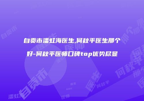 自贡市潘虹海医生,何秋平医生那个好-何秋平医师口碑top优势尽显