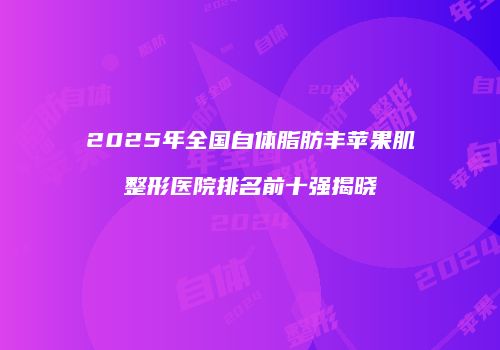 2025年全国自体脂肪丰苹果肌整形医院排名前十强揭晓