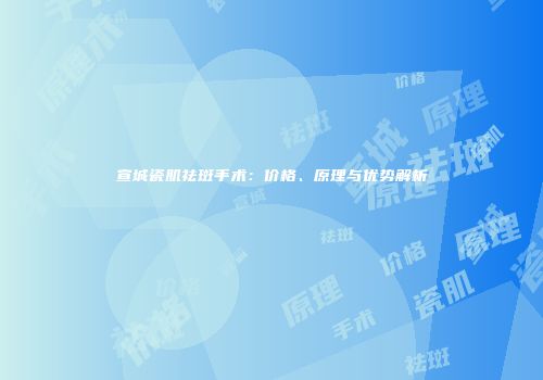 宣城瓷肌祛斑手术：价格、原理与优势解析