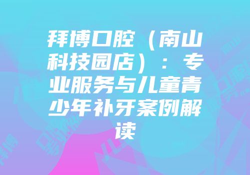 拜博口腔（南山科技园店）：专业服务与儿童青少年补牙案例解读