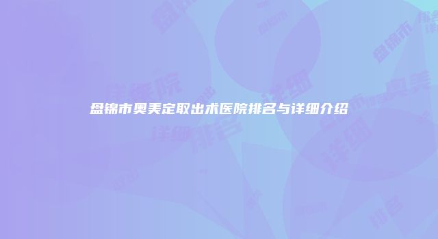 盘锦市奥美定取出术医院排名与详细介绍