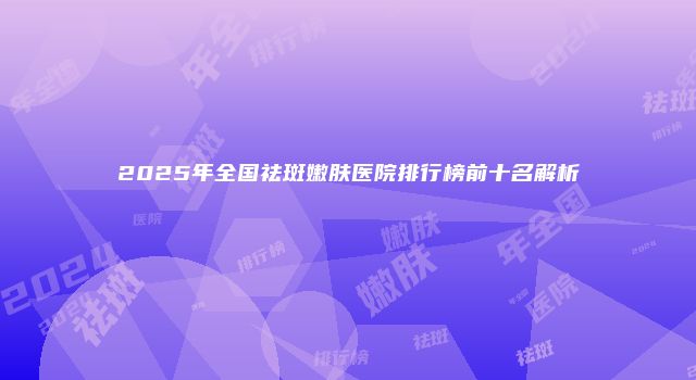 2025年全国祛斑嫩肤医院排行榜前十名解析