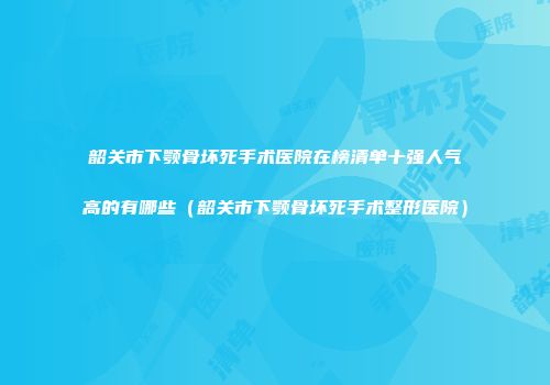 韶关市下颚骨坏死手术医院在榜清单十强人气高的有哪些（韶关市下颚骨坏死手术整形医院）