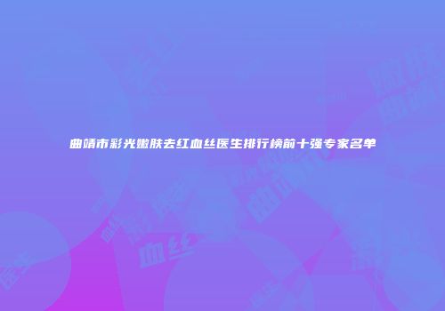 曲靖市彩光嫩肤去红血丝医生排行榜前十强专家名单