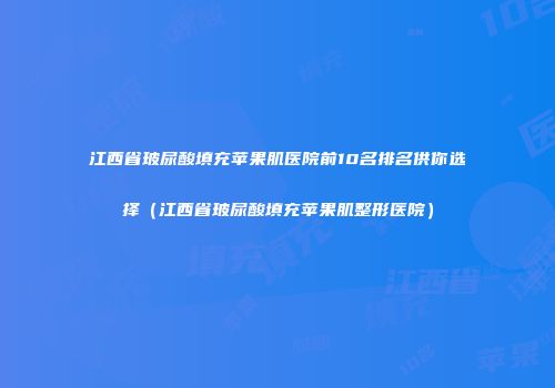 江西省玻尿酸填充苹果肌医院前10名排名供你选择（江西省玻尿酸填充苹果肌整形医院）