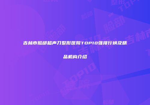 吉林市脸部超声刀整形医院TOP10强排行榜及精品机构介绍