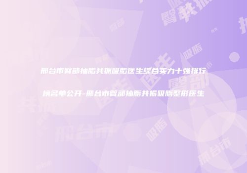 邢台市臀部抽脂共振吸脂医生综合实力十强排行榜名单公开-邢台市臀部抽脂共振吸脂整形医生