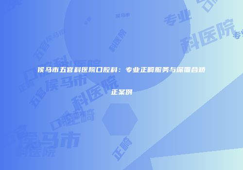 侯马市五官科医院口腔科：专业正畸服务与深覆合矫正案例