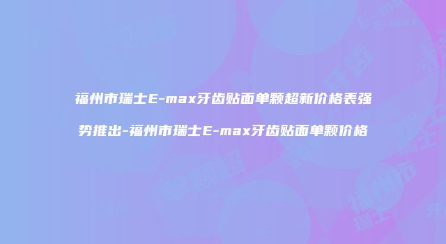 福州市瑞士E-max牙齿贴面单颗超新价格表强势推出-福州市瑞士E-max牙齿贴面单颗价格