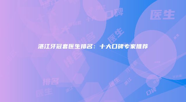 湛江牙冠套医生排名：十大口碑专家推荐