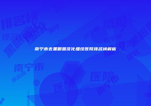 南宁市去黑眼圈淡化细纹医院排名榜解析