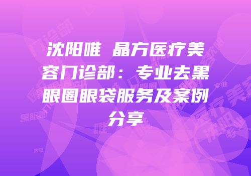 沈阳唯媄晶方医疗美容门诊部：专业去黑眼圈眼袋服务及案例分享