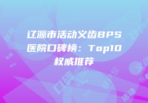 辽源市活动义齿BPS医院口碑榜：Top10权威推荐