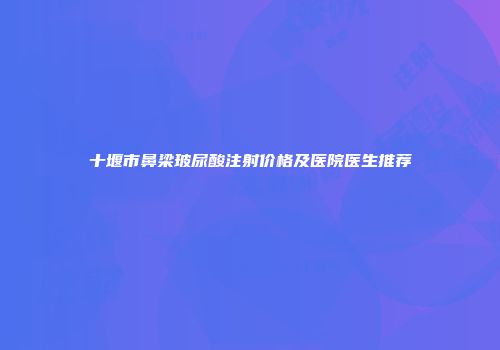 十堰市鼻梁玻尿酸注射价格及医院医生推荐