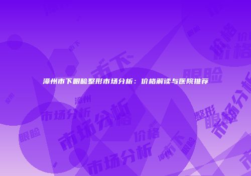 漳州市下眼睑整形市场分析：价格解读与医院推荐