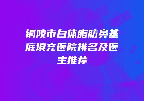 铜陵市自体脂肪鼻基底填充医院排名及医生推荐