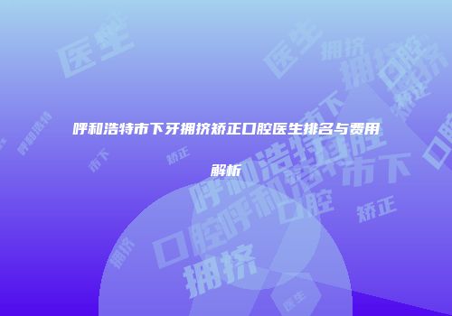 呼和浩特市下牙拥挤矫正口腔医生排名与费用解析