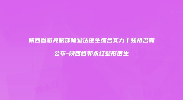 陕西省激光眼部除皱法医生综合实力十强排名新公布-陕西省郭永红整形医生