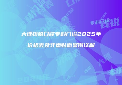 大理钱锐口腔专科门诊2025年价格表及牙齿贴面案例详解