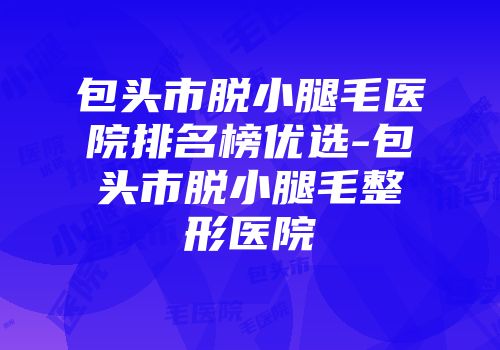 包头市脱小腿毛医院排名榜优选-包头市脱小腿毛整形医院