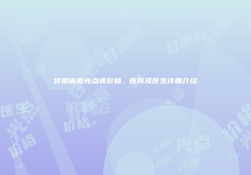 甘肃省激光点痣价格、医院及医生详细介绍