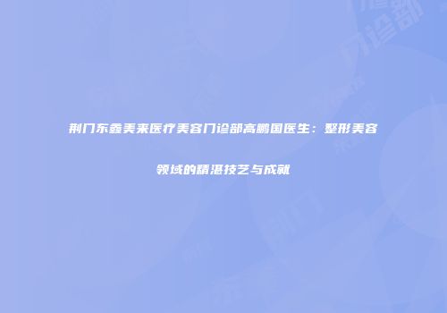 荆门东鑫美来医疗美容门诊部高鹏国医生：整形美容领域的精湛技艺与成就