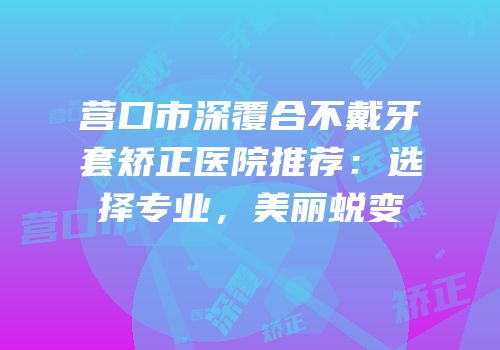 营口市深覆合不戴牙套矫正医院推荐：选择专业，美丽蜕变